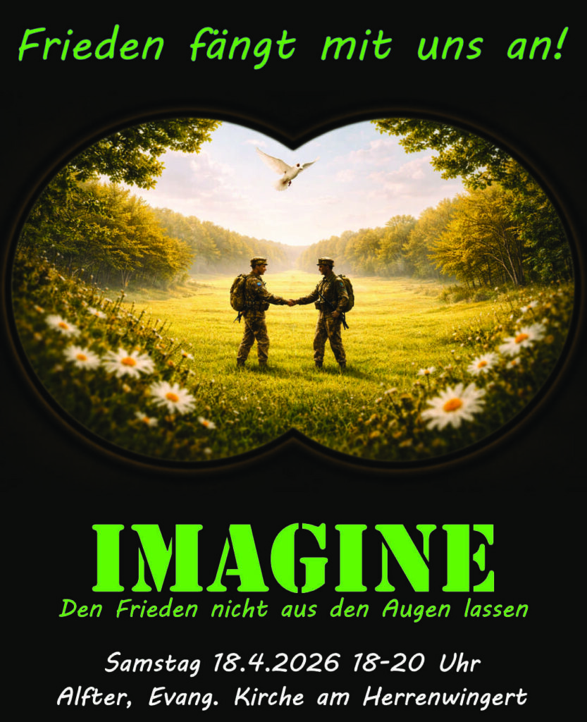 Plakat zum Mut-Mach-Abend am 18.4.2026 - Thema 'Imagine'
Text: Frieden fängt mit uns an!
Bild: Fernglas-Perspektive auf eine von der Sonne erhellte Lichtung mit zwei Soldaten, die sich die Hand reichen.
Text: IMAGINE Den Frieden nicht aus den Augen lassen
Samstag 18.4.2026 18-20 Uhr
Alfter, Evang. Kirche am Herrenwingert
